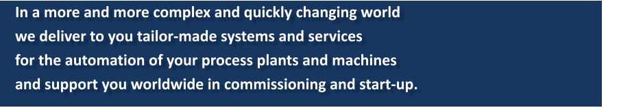 In a more and more complex and quickly changing world  we deliver to you tailor-made systems and services  for the automation of your process plants and machines  and support you worldwide in commissioning and start-up.